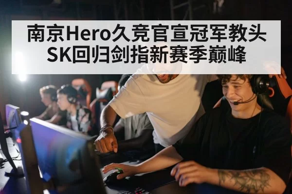 南京Hero久竞官宣冠军教头SK回归剑指新赛季巅峰